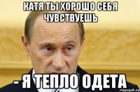 Катя Ты хорошо себя чувствуешь - я тепло одета