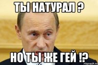 ты натурал ? но ты же гей !?