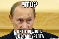 что? Витя пошол в одставку?Ёпта