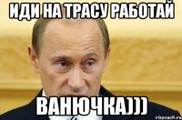 ИДИ НА ТРАСУ РАБОТАЙ ВАНЮЧКА)))