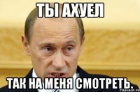 Ты ахуел Так на меня смотреть.