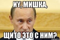 Иy, Мишка, Щито это с ним?