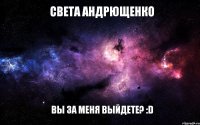 Света Андрющенко Вы за меня выйдете? :D