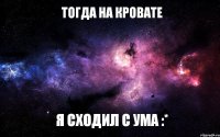 Тогда на кровате Я сходил с ума :*