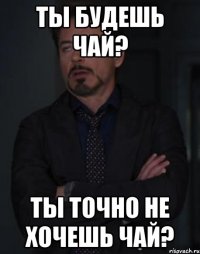 ТЫ БУДЕШЬ ЧАЙ? ТЫ ТОЧНО НЕ ХОЧЕШЬ ЧАЙ?