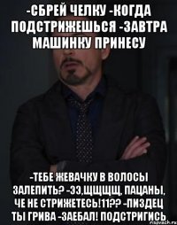 -сбрей челку -когда подстрижешься -завтра машинку принесу -тебе жевачку в волосы залепить? -ЭЭ,ЩЩЩЩ, ПАЦАНЫ, ЧЕ НЕ СТРИЖЕТЕСЬ!11?? -пиздец ты грива -заебал! подстригись