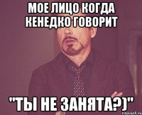 мое лицо когда Кенедко говорит "Ты не занята?)"