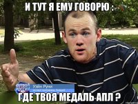 и тут я ему говорю : ГДЕ ТВОЯ МЕДАЛЬ АПЛ ?