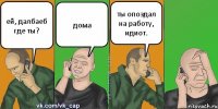 ей, далбаеб где ты? дома ты опоздал на работу, идиот.