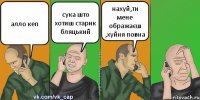 алло кеп сука што хотиш старик бляцький нахуй,ти мене ображаєш ,хуйня повна