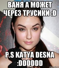 Ваня а может через трусики :D P.S Katya Desna :DDDDDD