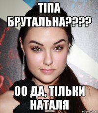 тіпа брутальна???? ОО да, тільки Наталя