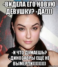 -Видела его новую девушку? -Да!))) -И что думаешь? -Динозавры ещё не вымерли)))))))))