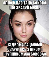 Алка в нас така бойова шо зразуй може із двома пацанами сваритись з ніком і крупником ахх бойова))