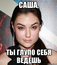 Саша, ты глупо себя ведешь