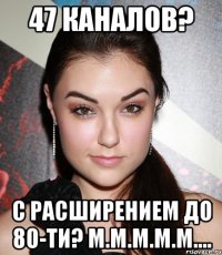 47 каналов? С расширением до 80-ти? М.м.м.м.м....