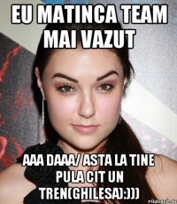 eu matinca team mai vazut aaa daaa/ asta la tine pula cit un tren(ghilesa):)))