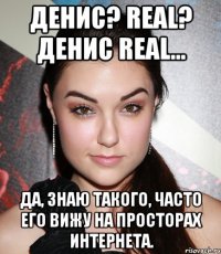 Денис? Real? Денис REal... Да, знаю такого, часто его вижу на просторах интернета.