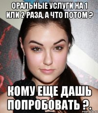 Оральные услуги на 1 или 2 раза, а что потом ? Кому еще дашь попробовать ?.