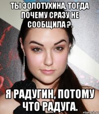 Ты Золотухина, тогда почему сразу не сообщила ?. Я Радугин, потому что радуга.