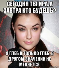 Сегодня ты Ира, а завтра кто будешь? Я Глеб и только Глеб, в другом значении не меняется.