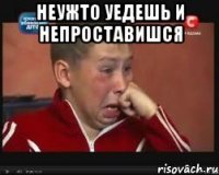 неужто уедешь и непроставишся 