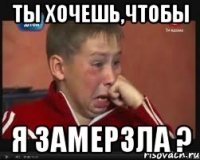 ты хочешь,чтобы я замерзла ?