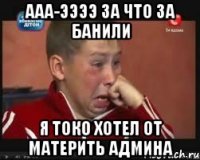 ааа-ээээ за что за банили я токо хотел от материть админа
