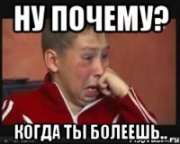 НУ ПОЧЕМУ? КОГДА ТЫ БОЛЕЕШЬ..