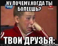 НУ ПОЧЕМУ,КОГДА ТЫ БОЛЕЕШЬ? ТВОИ ДРУЗЬЯ: