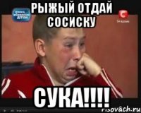 Рыжый отдай сосиску сука!!!!