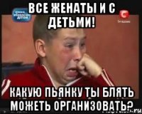 Все женаты и с детьми! Какую пьянку ты блять можеть организовать?