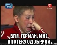  Бля, Герман, мне ипотеку одобрили