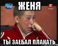 женя ты заебал плакать