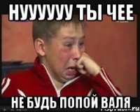 нуууууу ты чее не будь попой Валя