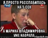 я просто расслабилась на 5 сек а марина владимировна уже наорала