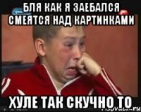 БЛЯ КАК Я ЗАЕБАЛСЯ СМЕЯТСЯ НАД КАРТИНКАМИ ХУЛЕ ТАК СКУЧНО ТО