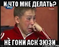 и что мне делать? не гони аск Зюзи
