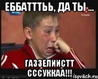 ЕББАТТТЬЬ, ДА ТЫ ... ГАЗЗЕЛИИСТТ СССУККАА!!!