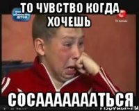 То чувство когда хочешь Сосаааааааться