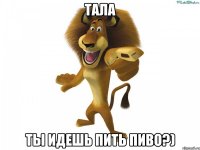 Тала ты идешь пить пиво?)