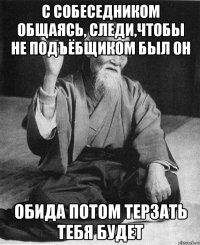 С собеседником общаясь, следи,чтобы не подъёбщиком был он Обида потом терзать тебя будет