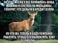 ЗА ЭТОТ МЕСЯЦ У НЕЕ ПОЯВИЛАСЬ ШУБА, МАШИНА И СЛЕТАЛА НА МАЛЬДИВЫ. ГОВОРИТ, ЧТО ДЕНЬГИ В КРЕДИТ ВЗЯЛА НУ ЧТО ЖЕ, ТЕПЕРЬ Я БУДУ УСИЛЕННО РАБОТАТЬ, ЧТОБЫ ЕГО ВЫПЛАТИТЬ. Я ЖЕ ЕЕ ЛЮБЛЮ=*