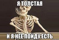 я толстая и я нее пойду есть