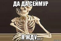 Да да Сеймур Я жду...