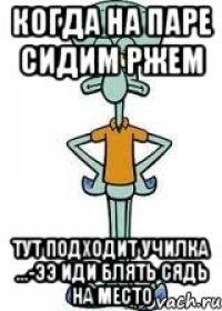 Когда на паре сидим ржем Тут подходит училка ...-ээ иди блять сядь на место