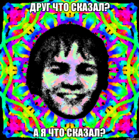 Друг что сказал? А я что сказал?