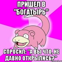 Пришел в "Богатырь" спросил: "А вы что, не давно открылись?"