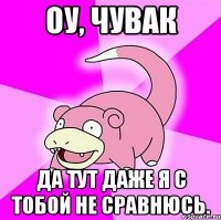 Оу, чувак Да тут даже я с тобой не сравнюсь.