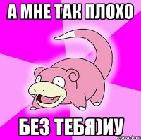 а мне так плохо без тебя)иу